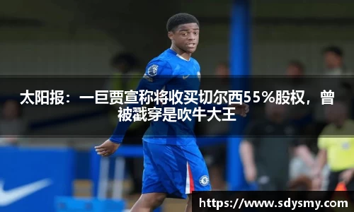 太阳报：一巨贾宣称将收买切尔西55%股权，曾被戳穿是吹牛大王
